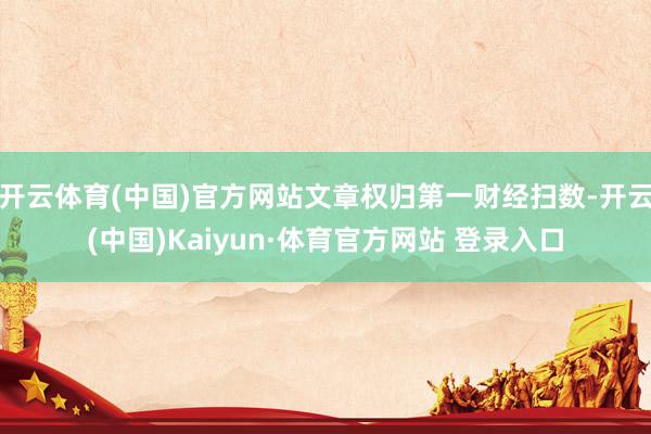 开云体育(中国)官方网站文章权归第一财经扫数-开云(中国)Kaiyun·体育官方网站 登录入口