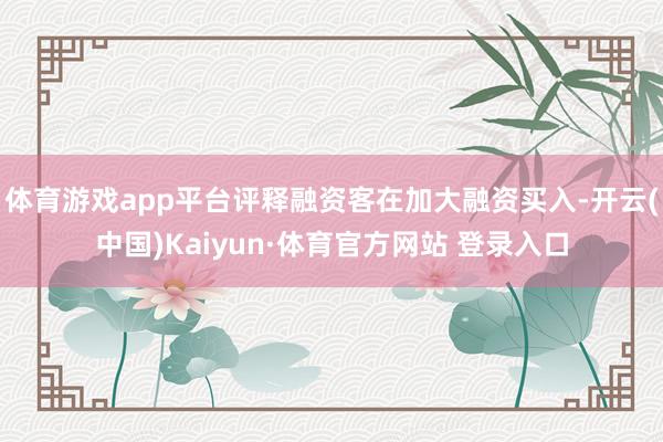体育游戏app平台评释融资客在加大融资买入-开云(中国)Kaiyun·体育官方网站 登录入口