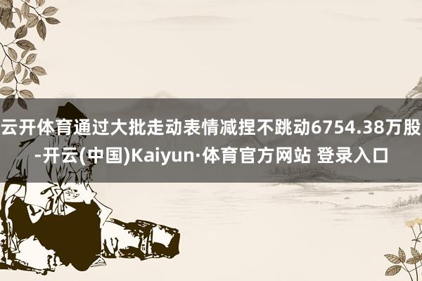 云开体育通过大批走动表情减捏不跳动6754.38万股-开云(中国)Kaiyun·体育官方网站 登录入口