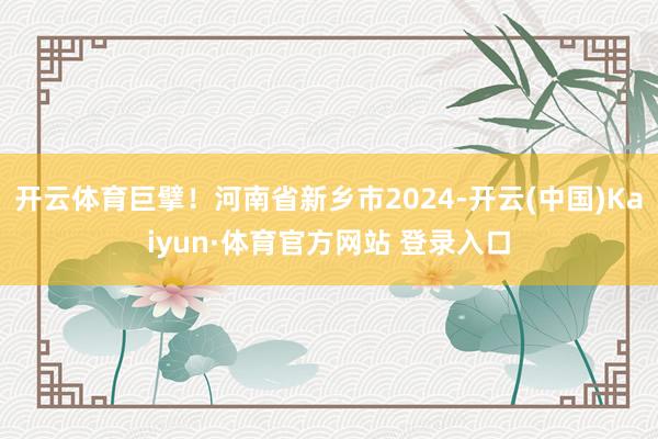 开云体育巨擘！河南省新乡市2024-开云(中国)Kaiyun·体育官方网站 登录入口