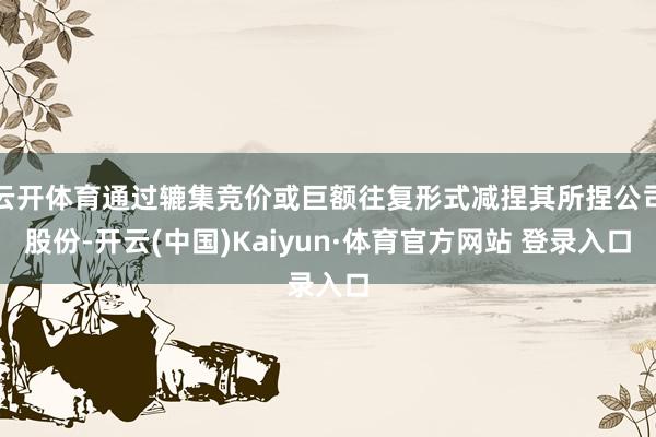 云开体育通过辘集竞价或巨额往复形式减捏其所捏公司股份-开云(中国)Kaiyun·体育官方网站 登录入口