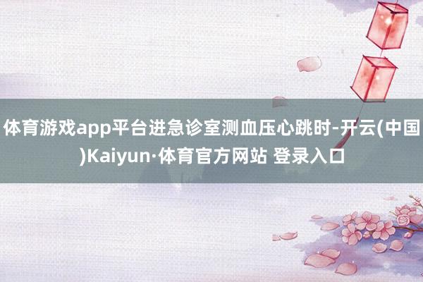 体育游戏app平台进急诊室测血压心跳时-开云(中国)Kaiyun·体育官方网站 登录入口