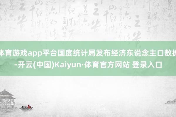 体育游戏app平台国度统计局发布经济东说念主口数据-开云(中国)Kaiyun·体育官方网站 登录入口