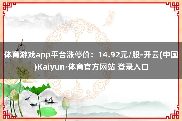 体育游戏app平台涨停价：14.92元/股-开云(中国)Kaiyun·体育官方网站 登录入口