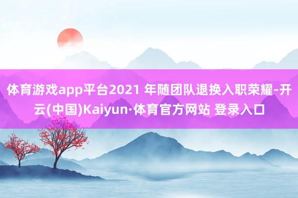 体育游戏app平台2021 年随团队退换入职荣耀-开云(中国)Kaiyun·体育官方网站 登录入口