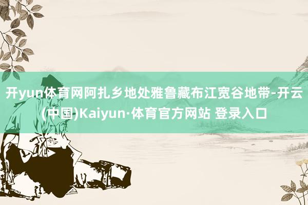 开yun体育网　　阿扎乡地处雅鲁藏布江宽谷地带-开云(中国)Kaiyun·体育官方网站 登录入口