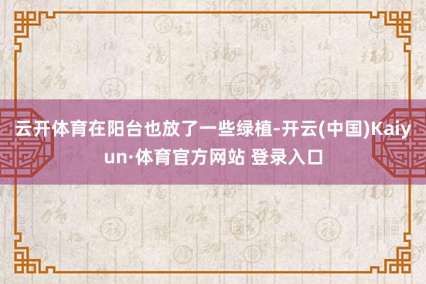 云开体育在阳台也放了一些绿植-开云(中国)Kaiyun·体育官方网站 登录入口