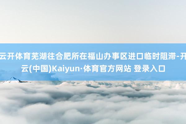 云开体育芜湖往合肥所在福山办事区进口临时阻滞-开云(中国)Kaiyun·体育官方网站 登录入口