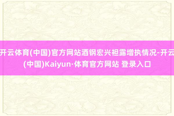 开云体育(中国)官方网站酒钢宏兴袒露增执情况-开云(中国)Kaiyun·体育官方网站 登录入口