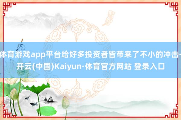 体育游戏app平台给好多投资者皆带来了不小的冲击-开云(中国)Kaiyun·体育官方网站 登录入口