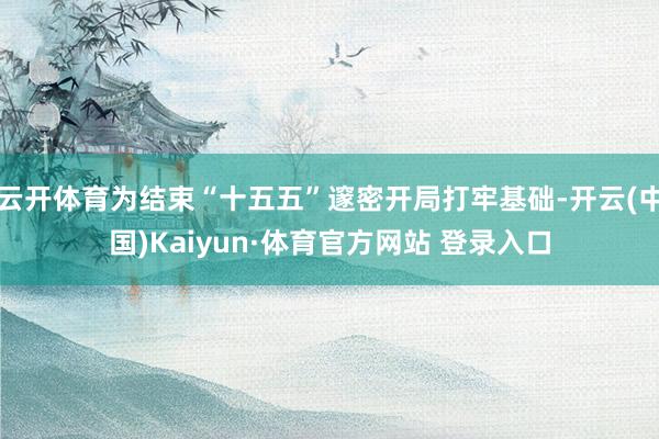 云开体育为结束“十五五”邃密开局打牢基础-开云(中国)Kaiyun·体育官方网站 登录入口