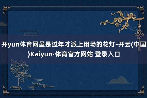 开yun体育网虽是过年才派上用场的花灯-开云(中国)Kaiyun·体育官方网站 登录入口