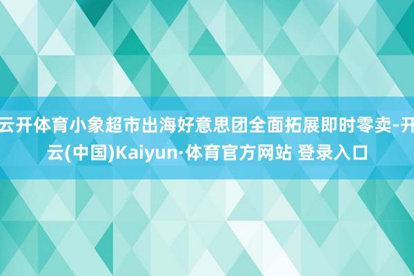 云开体育小象超市出海好意思团全面拓展即时零卖-开云(中国)Kaiyun·体育官方网站 登录入口