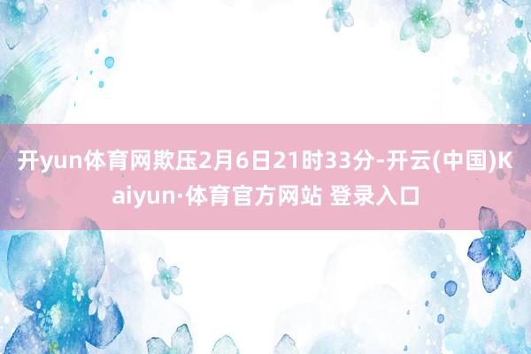 开yun体育网欺压2月6日21时33分-开云(中国)Kaiyun·体育官方网站 登录入口