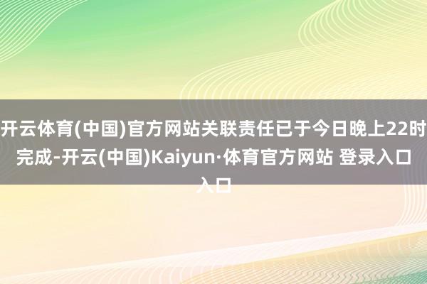 开云体育(中国)官方网站关联责任已于今日晚上22时完成-开云(中国)Kaiyun·体育官方网站 登录入口