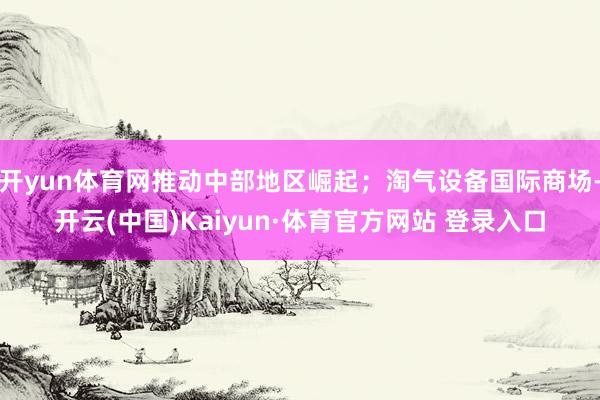 开yun体育网推动中部地区崛起；淘气设备国际商场-开云(中国)Kaiyun·体育官方网站 登录入口