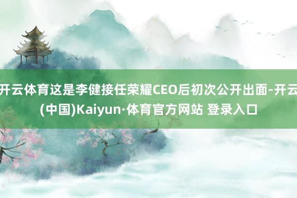 开云体育这是李健接任荣耀CEO后初次公开出面-开云(中国)Kaiyun·体育官方网站 登录入口
