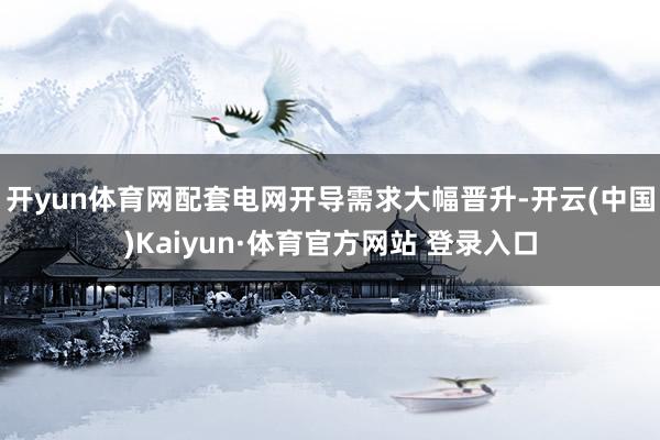 开yun体育网配套电网开导需求大幅晋升-开云(中国)Kaiyun·体育官方网站 登录入口