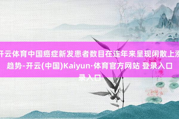 开云体育中国癌症新发患者数目在连年来呈现闲散上涨趋势-开云(中国)Kaiyun·体育官方网站 登录入口