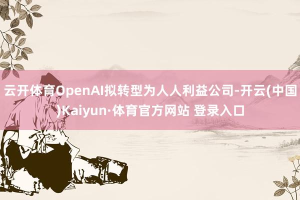 云开体育OpenAI拟转型为人人利益公司-开云(中国)Kaiyun·体育官方网站 登录入口