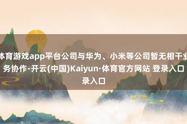体育游戏app平台公司与华为、小米等公司暂无相干业务协作-开云(中国)Kaiyun·体育官方网站 登录入口