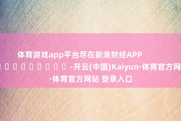 体育游戏app平台尽在新浪财经APP            													-开云(中国)Kaiyun·体育官方网站 登录入口