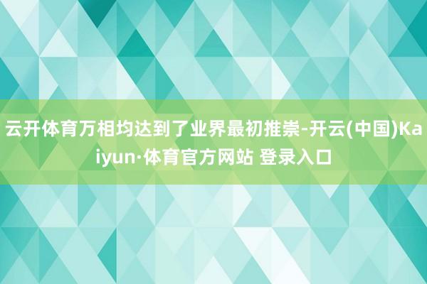 云开体育万相均达到了业界最初推崇-开云(中国)Kaiyun·体育官方网站 登录入口