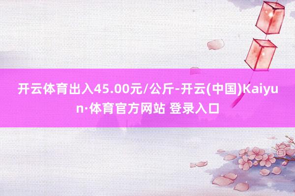 开云体育出入45.00元/公斤-开云(中国)Kaiyun·体育官方网站 登录入口