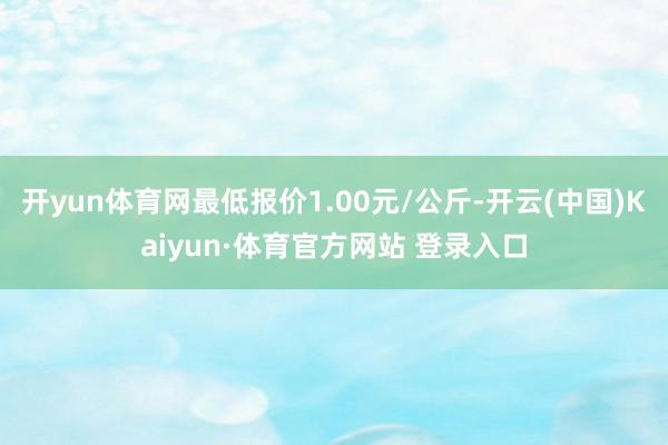 开yun体育网最低报价1.00元/公斤-开云(中国)Kaiyun·体育官方网站 登录入口