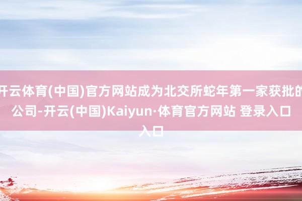 开云体育(中国)官方网站成为北交所蛇年第一家获批的公司-开云(中国)Kaiyun·体育官方网站 登录入口