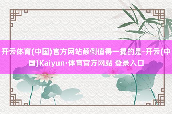 开云体育(中国)官方网站　　颠倒值得一提的是-开云(中国)Kaiyun·体育官方网站 登录入口