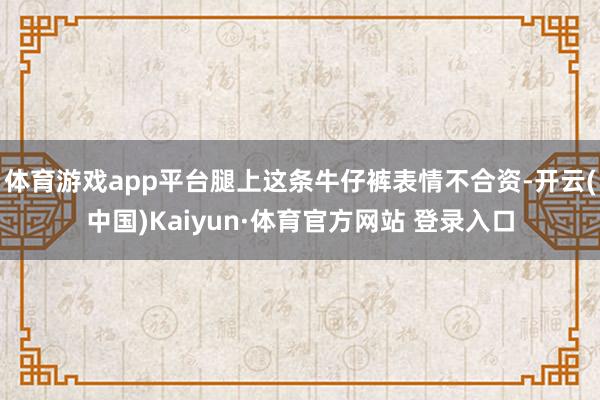体育游戏app平台腿上这条牛仔裤表情不合资-开云(中国)Kaiyun·体育官方网站 登录入口