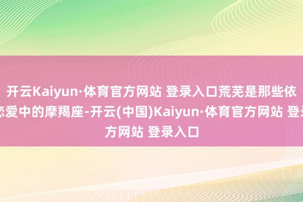 开云Kaiyun·体育官方网站 登录入口荒芜是那些依然在恋爱中的摩羯座-开云(中国)Kaiyun·体育官方网站 登录入口