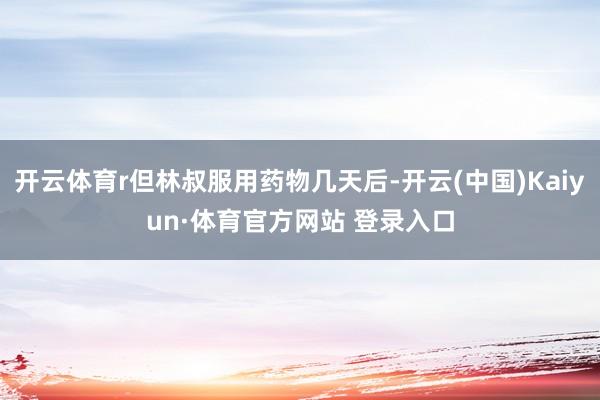 开云体育r但林叔服用药物几天后-开云(中国)Kaiyun·体育官方网站 登录入口