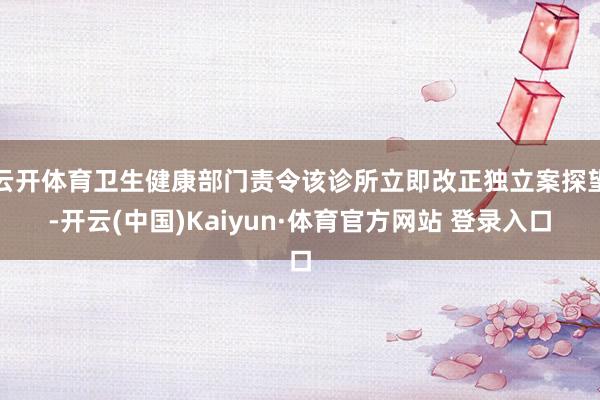 云开体育卫生健康部门责令该诊所立即改正独立案探望-开云(中国)Kaiyun·体育官方网站 登录入口