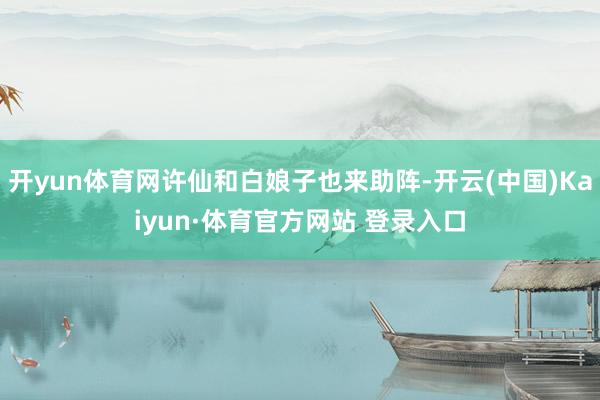 开yun体育网许仙和白娘子也来助阵-开云(中国)Kaiyun·体育官方网站 登录入口
