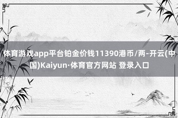 体育游戏app平台铂金价钱11390港币/两-开云(中国)Kaiyun·体育官方网站 登录入口