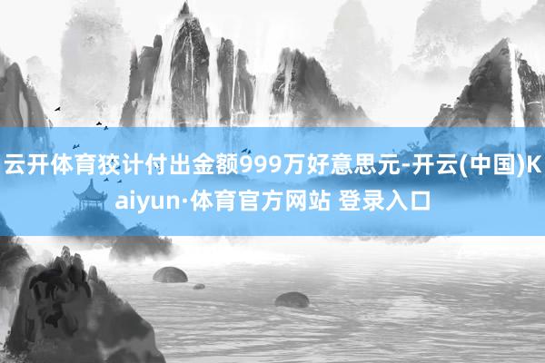 云开体育狡计付出金额999万好意思元-开云(中国)Kaiyun·体育官方网站 登录入口