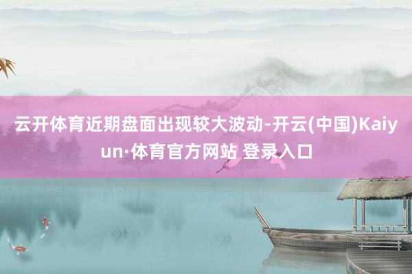 云开体育近期盘面出现较大波动-开云(中国)Kaiyun·体育官方网站 登录入口