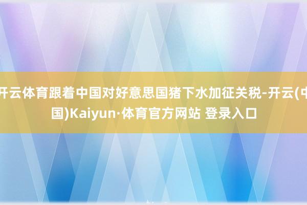 开云体育跟着中国对好意思国猪下水加征关税-开云(中国)Kaiyun·体育官方网站 登录入口
