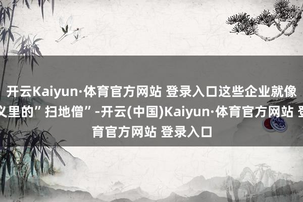 开云Kaiyun·体育官方网站 登录入口这些企业就像武侠演义里的”扫地僧”-开云(中国)Kaiyun·体育官方网站 登录入口