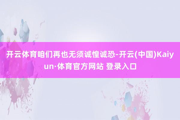 开云体育咱们再也无须诚惶诚恐-开云(中国)Kaiyun·体育官方网站 登录入口