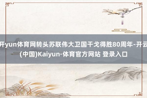 开yun体育网转头苏联伟大卫国干戈得胜80周年-开云(中国)Kaiyun·体育官方网站 登录入口