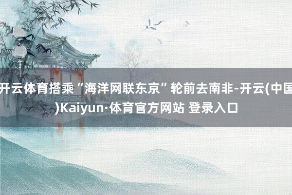 开云体育搭乘“海洋网联东京”轮前去南非-开云(中国)Kaiyun·体育官方网站 登录入口