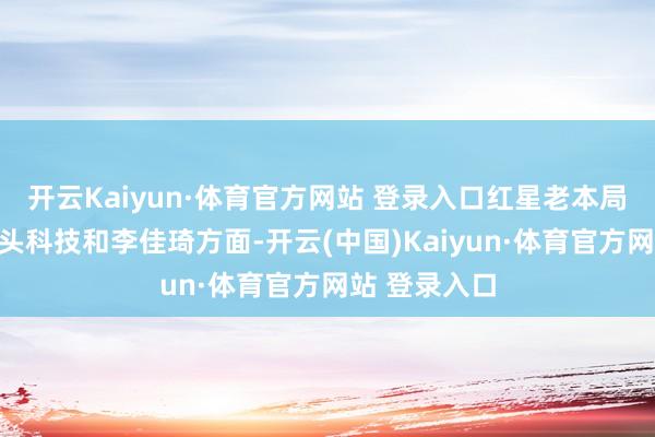 开云Kaiyun·体育官方网站 登录入口红星老本局就此致电石头科技和李佳琦方面-开云(中国)Kaiyun·体育官方网站 登录入口