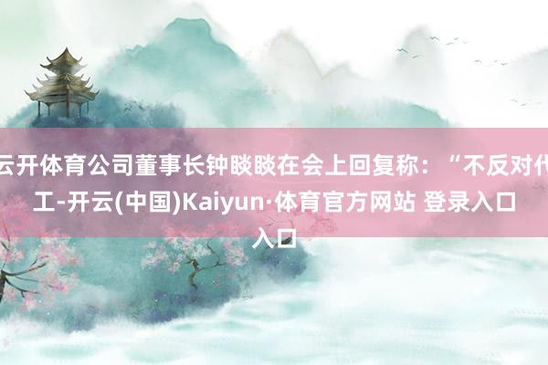 云开体育公司董事长钟睒睒在会上回复称：“不反对代工-开云(中国)Kaiyun·体育官方网站 登录入口