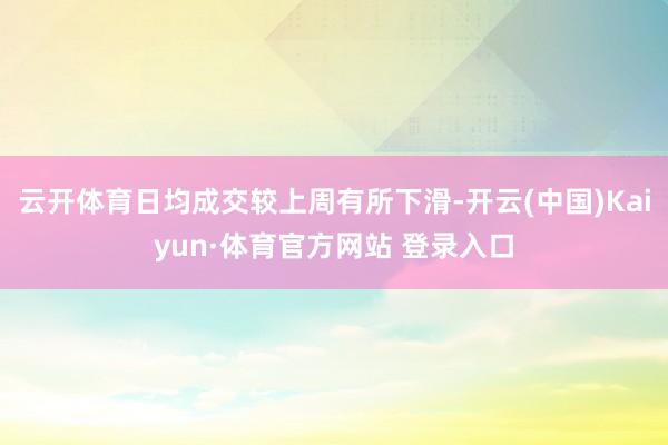 云开体育日均成交较上周有所下滑-开云(中国)Kaiyun·体育官方网站 登录入口
