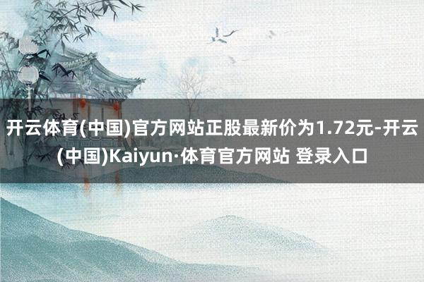 开云体育(中国)官方网站正股最新价为1.72元-开云(中国)Kaiyun·体育官方网站 登录入口