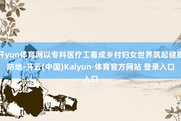 开yun体育网以专科医疗工看成乡村妇女世界筑起健康防地-开云(中国)Kaiyun·体育官方网站 登录入口