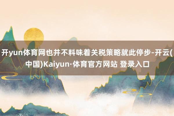 开yun体育网也并不料味着关税策略就此停步-开云(中国)Kaiyun·体育官方网站 登录入口